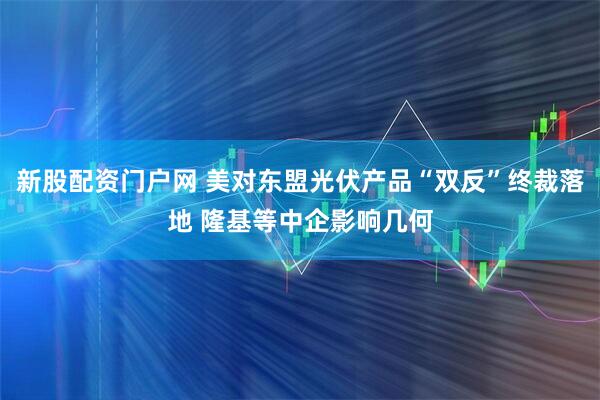 新股配资门户网 美对东盟光伏产品“双反”终裁落地 隆基等中企影响几何