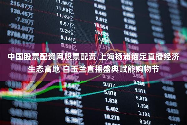 中国股票配资网股票配资 上海杨浦锚定直播经济生态高地 白玉兰直播盛典赋能购物节