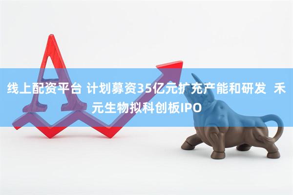 线上配资平台 计划募资35亿元扩充产能和研发  禾元生物拟科创板IPO