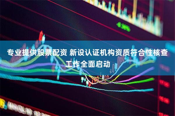 专业提供股票配资 新设认证机构资质符合性核查工作全面启动