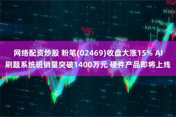 网络配资炒股 粉笔(02469)收盘大涨15% AI刷题系统班销量突破1400万元 硬件产品即将上线