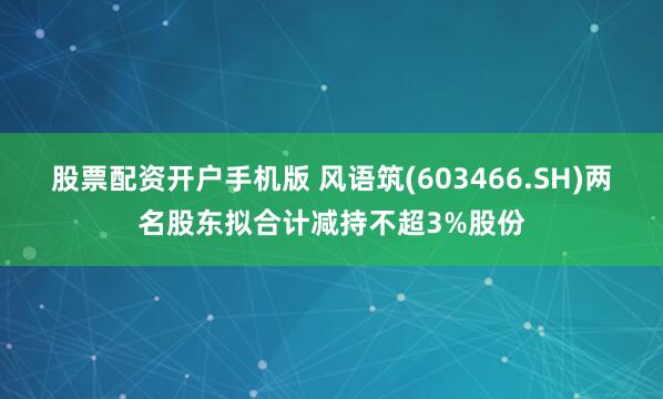 股票配资开户手机版 风语筑(603466.SH)两名股东拟合计减持不超3%股份