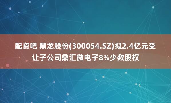 配资吧 鼎龙股份(300054.SZ)拟2.4亿元受让子公司鼎汇微电子8%少数股权
