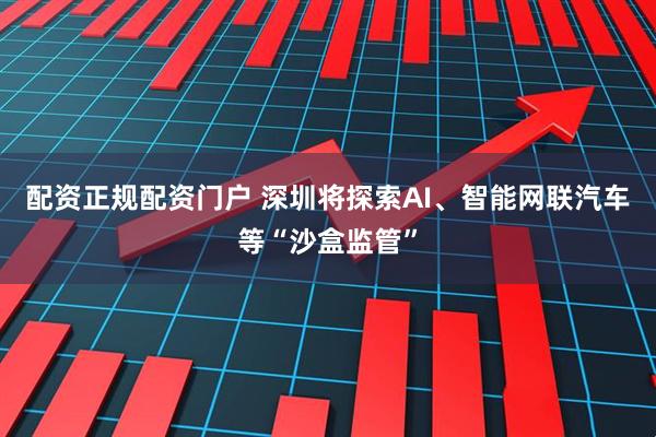 配资正规配资门户 深圳将探索AI、智能网联汽车等“沙盒监管”