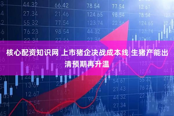 核心配资知识网 上市猪企决战成本线 生猪产能出清预期再升温