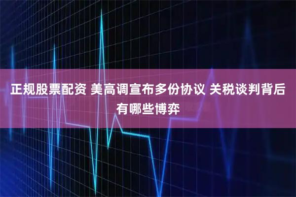 正规股票配资 美高调宣布多份协议 关税谈判背后有哪些博弈