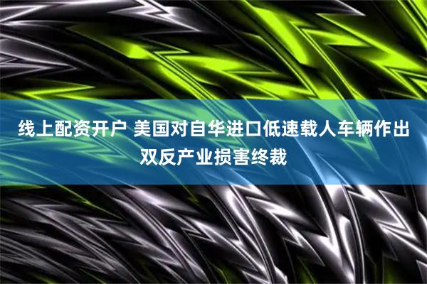 线上配资开户 美国对自华进口低速载人车辆作出双反产业损害终裁