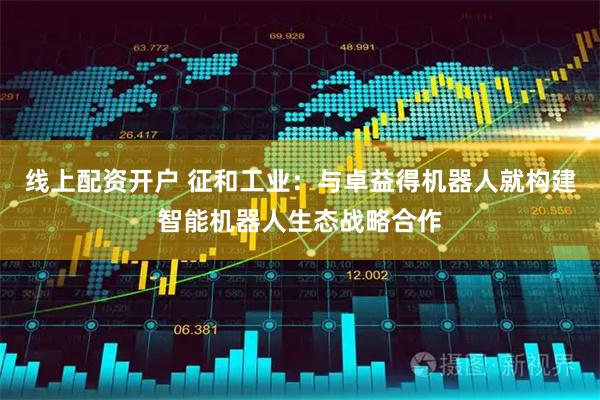 线上配资开户 征和工业：与卓益得机器人就构建智能机器人生态战略合作