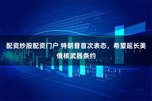 配资炒股配资门户 特朗普首次表态，希望延长美俄核武器条约