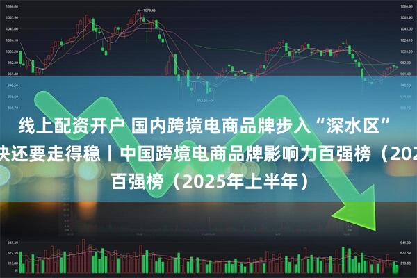 线上配资开户 国内跨境电商品牌步入“深水区” 不光要走得快还要走得稳丨中国跨境电商品牌影响力百强榜（2025年上半年）