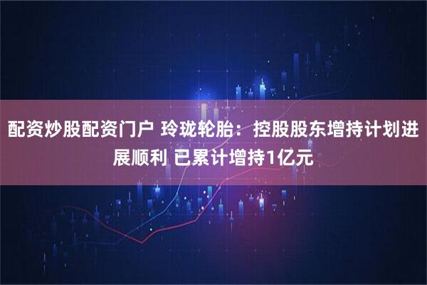 配资炒股配资门户 玲珑轮胎：控股股东增持计划进展顺利 已累计增持1亿元