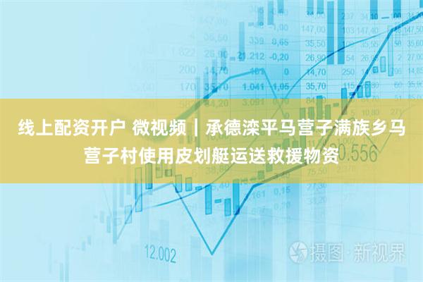 线上配资开户 微视频｜承德滦平马营子满族乡马营子村使用皮划艇运送救援物资