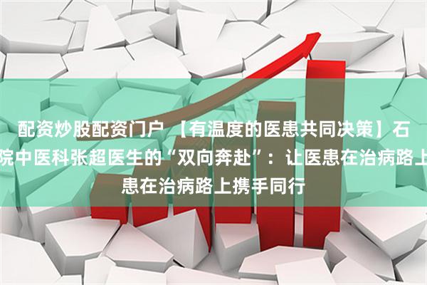 配资炒股配资门户 【有温度的医患共同决策】石岛人民医院中医科张超医生的“双向奔赴”：让医患在治病路上携手同行