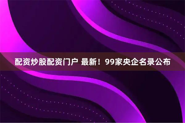 配资炒股配资门户 最新！99家央企名录公布