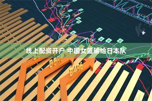 线上配资开户 中国女篮输给日本队