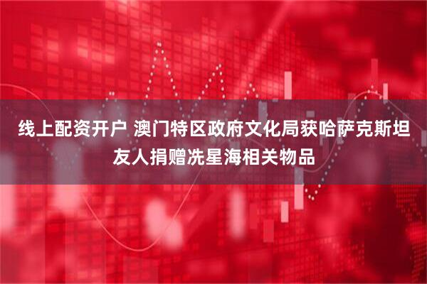线上配资开户 澳门特区政府文化局获哈萨克斯坦友人捐赠冼星海相关物品