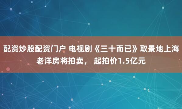 配资炒股配资门户 电视剧《三十而已》取景地上海老洋房将拍卖， 起拍价1.5亿元