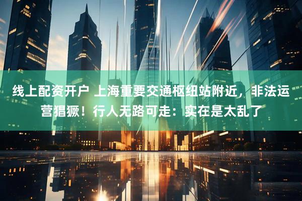 线上配资开户 上海重要交通枢纽站附近，非法运营猖獗！行人无路可走：实在是太乱了