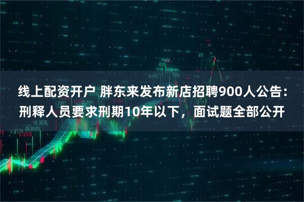 线上配资开户 胖东来发布新店招聘900人公告：刑释人员要求刑期10年以下，面试题全部公开