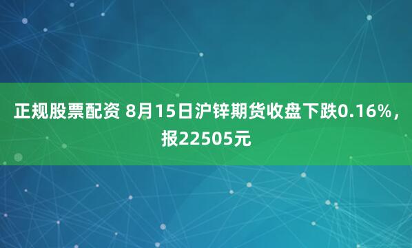 正规股票配资 8月15日沪锌期货收盘下跌0.16%，报22505元