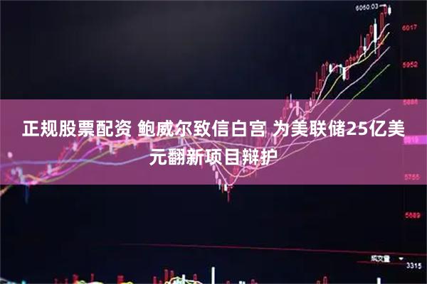 正规股票配资 鲍威尔致信白宫 为美联储25亿美元翻新项目辩护