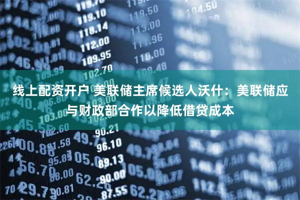 线上配资开户 美联储主席候选人沃什：美联储应与财政部合作以降低借贷成本