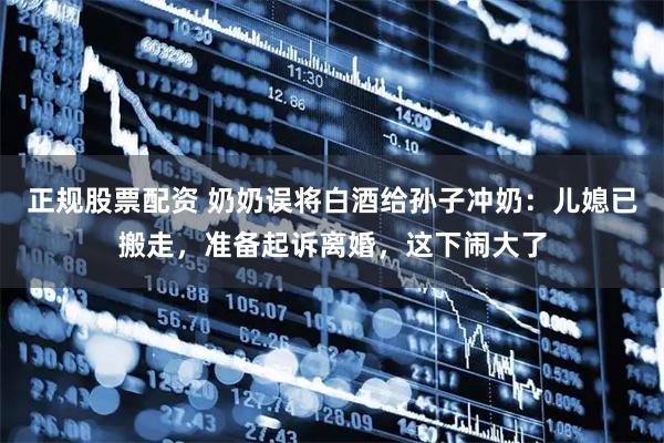 正规股票配资 奶奶误将白酒给孙子冲奶：儿媳已搬走，准备起诉离婚，这下闹大了