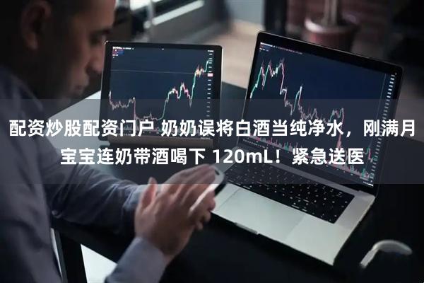 配资炒股配资门户 奶奶误将白酒当纯净水，刚满月宝宝连奶带酒喝下 120mL！紧急送医
