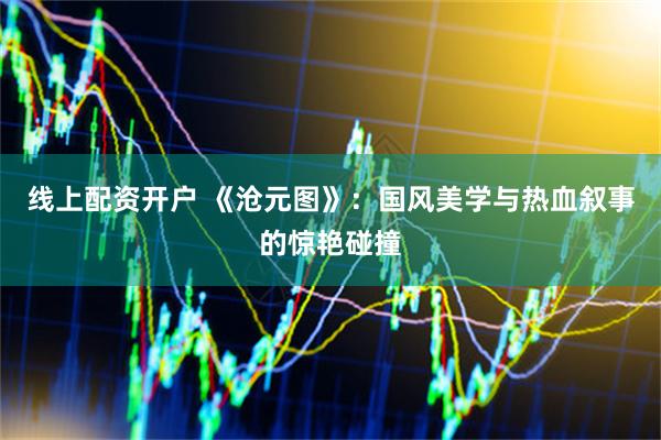 线上配资开户 《沧元图》：国风美学与热血叙事的惊艳碰撞