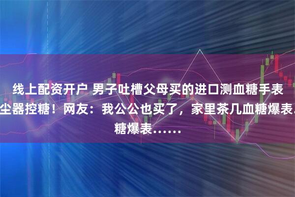 线上配资开户 男子吐槽父母买的进口测血糖手表让吸尘器控糖！网友：我公公也买了，家里茶几血糖爆表……