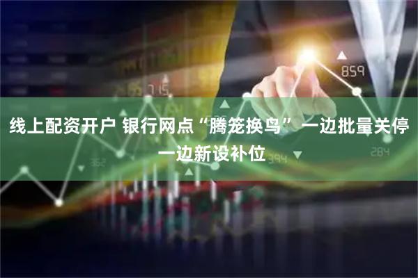 线上配资开户 银行网点“腾笼换鸟” 一边批量关停 一边新设补位