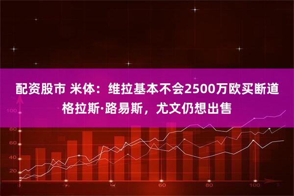 配资股市 米体：维拉基本不会2500万欧买断道格拉斯·路易斯，尤文仍想出售