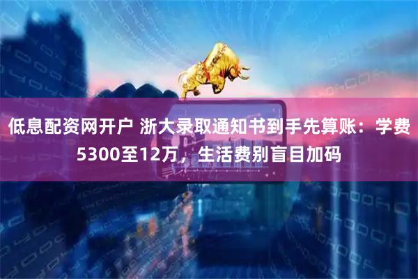 低息配资网开户 浙大录取通知书到手先算账：学费5300至12万，生活费别盲目加码