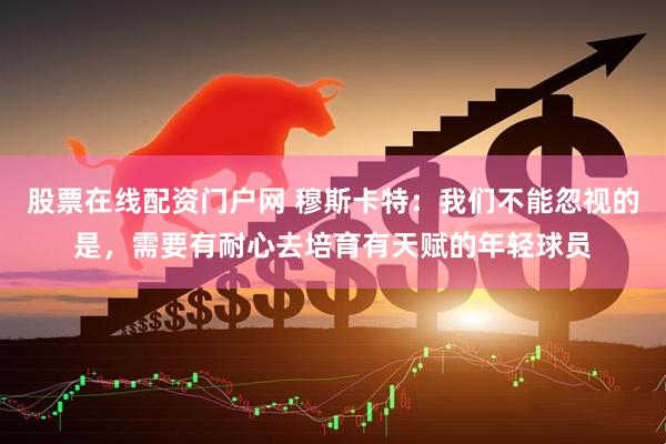 股票在线配资门户网 穆斯卡特：我们不能忽视的是，需要有耐心去培育有天赋的年轻球员