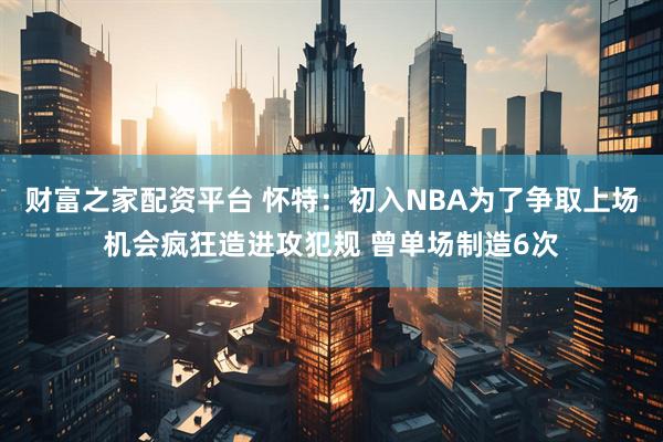 财富之家配资平台 怀特:初入NBA为了争取上场机会疯狂造进攻犯规 曾单场制造6次