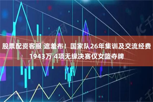 股票配资客服 遮羞布！国家队26年集训及交流经费1943万 4项无缘决赛仅女篮夺牌