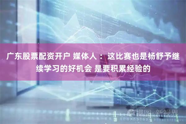 广东股票配资开户 媒体人 ：这比赛也是杨舒予继续学习的好机会 是要积累经验的